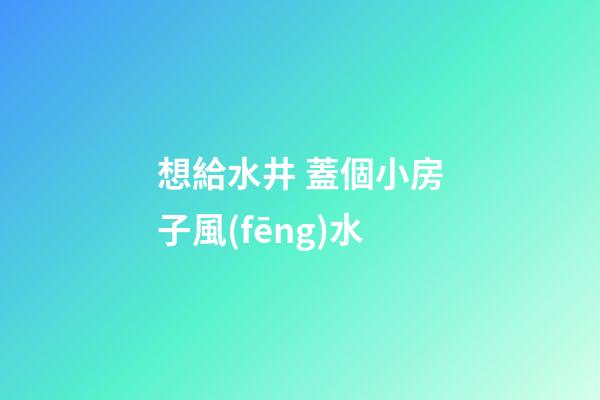 想給水井 蓋個小房子風(fēng)水